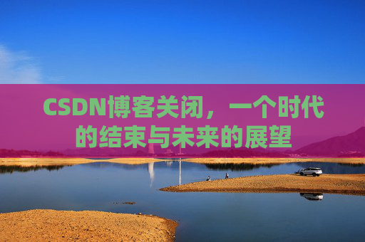 CSDN博客关闭,一个时代的结束与未来的展望 CSDN博客关闭,一个时代的结束与未来的展望